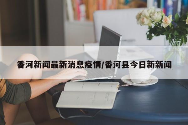 香河新闻最新消息疫情/香河县今日新新闻