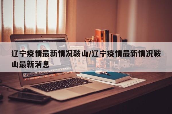 辽宁疫情最新情况鞍山/辽宁疫情最新情况鞍山最新消息