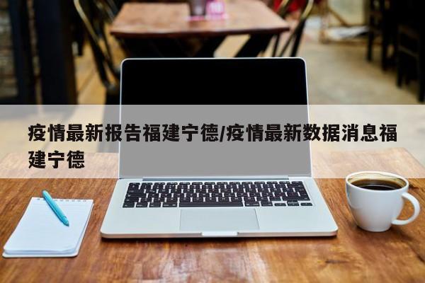 疫情最新报告福建宁德/疫情最新数据消息福建宁德