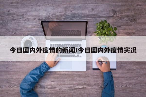 今日国内外疫情的新闻/今日国内外疫情实况