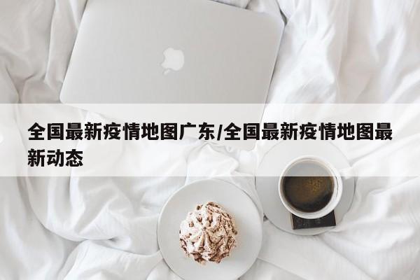 全国最新疫情地图广东/全国最新疫情地图最新动态
