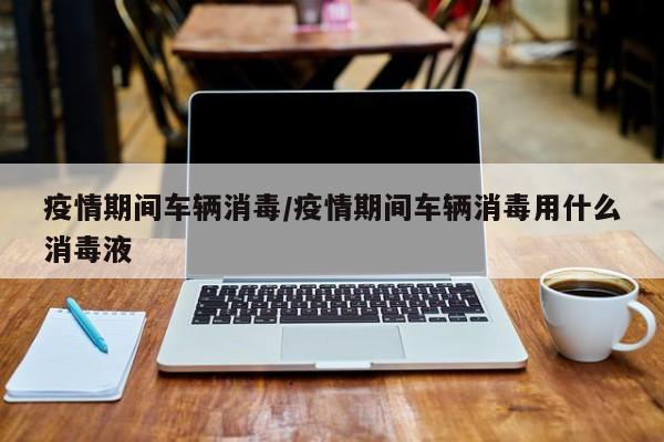 疫情期间车辆消毒/疫情期间车辆消毒用什么消毒液