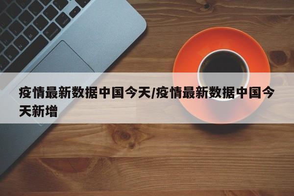 疫情最新数据中国今天/疫情最新数据中国今天新增