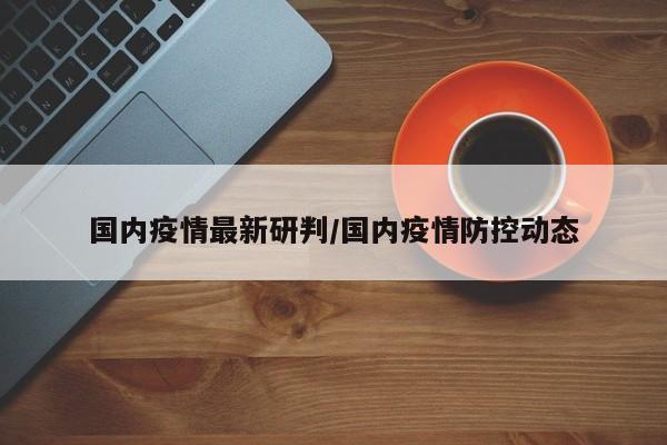 国内疫情最新研判/国内疫情防控动态