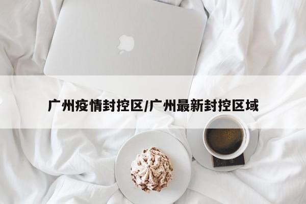 广州疫情封控区/广州最新封控区域