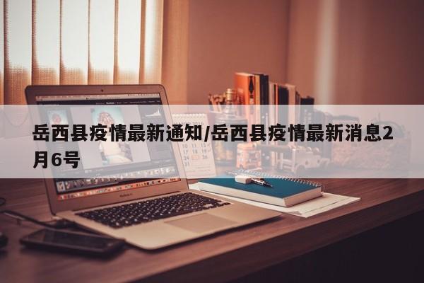 岳西县疫情最新通知/岳西县疫情最新消息2月6号