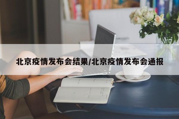 北京疫情发布会结果/北京疫情发布会通报