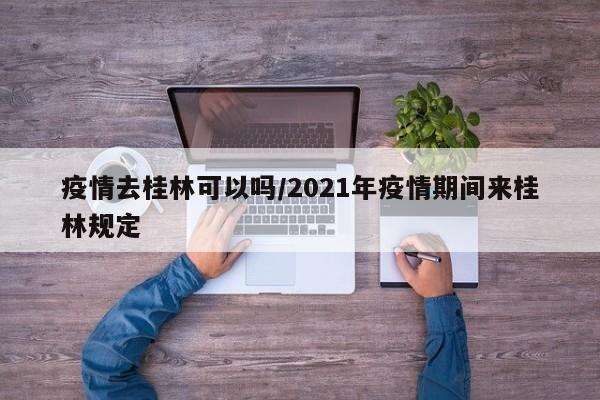 疫情去桂林可以吗/2021年疫情期间来桂林规定