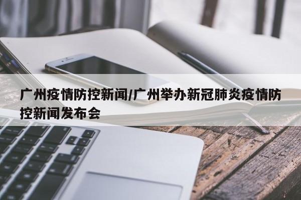 广州疫情防控新闻/广州举办新冠肺炎疫情防控新闻发布会