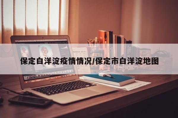 保定白洋淀疫情情况/保定市白洋淀地图